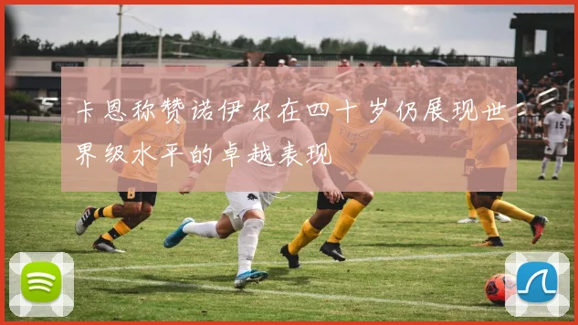 卡恩称赞诺伊尔在四十岁仍展现世界级水平的卓越表现