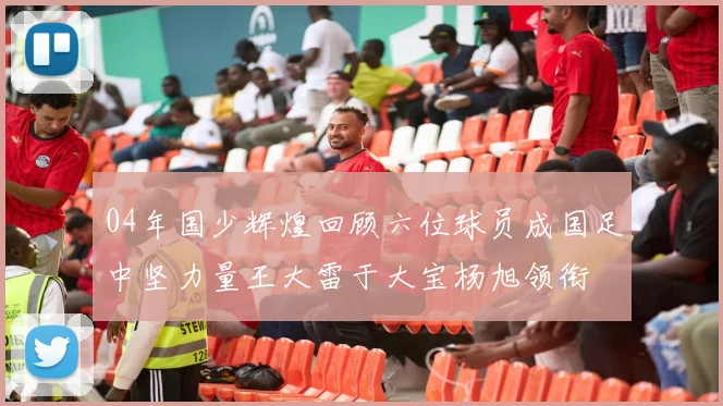 04年国少辉煌回顾六位球员成国足中坚力量王大雷于大宝杨旭领衔