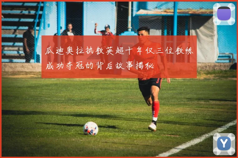 瓜迪奥拉执教英超十年仅三位教练成功夺冠的背后故事揭秘