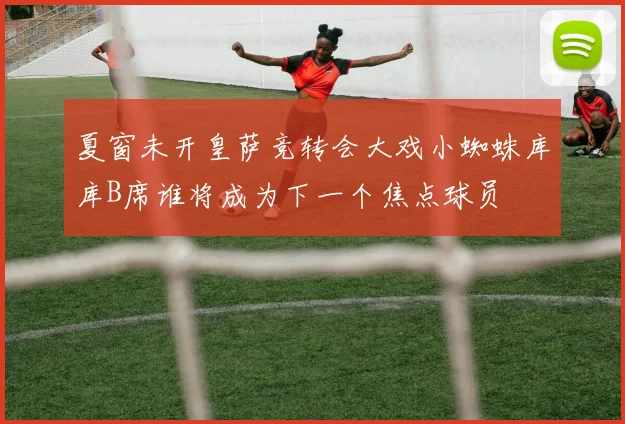 夏窗未开皇萨竞转会大戏小蜘蛛库库B席谁将成为下一个焦点球员