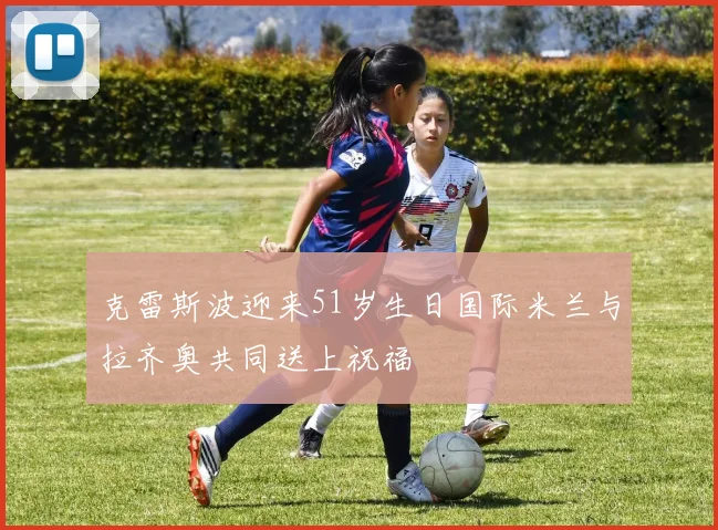 克雷斯波迎来51岁生日国际米兰与拉齐奥共同送上祝福