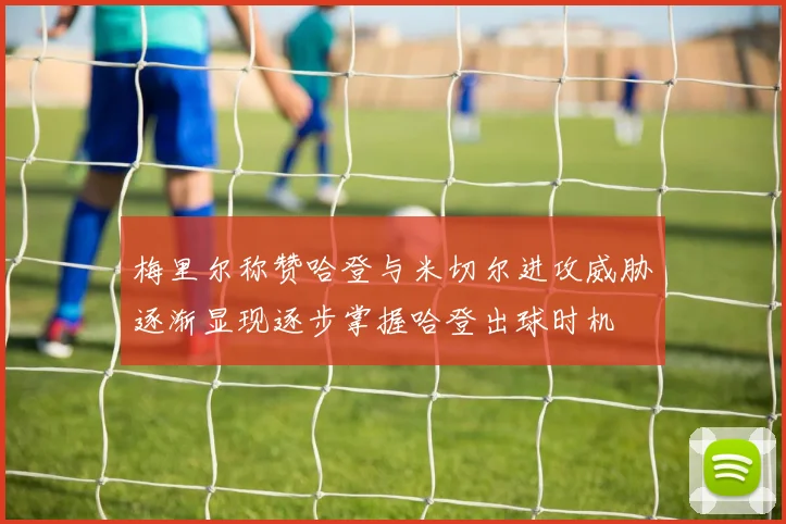 梅里尔称赞哈登与米切尔进攻威胁逐渐显现逐步掌握哈登出球时机