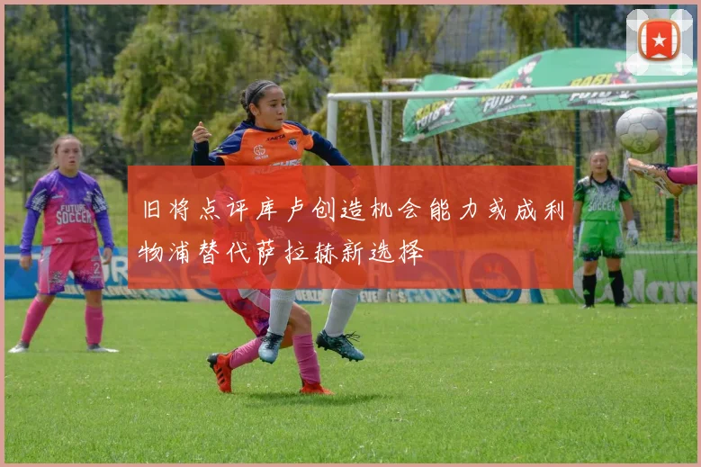 旧将点评库卢创造机会能力或成利物浦替代萨拉赫新选择