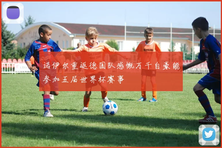 诺伊尔重返德国队感慨万千自豪能参加五届世界杯赛事