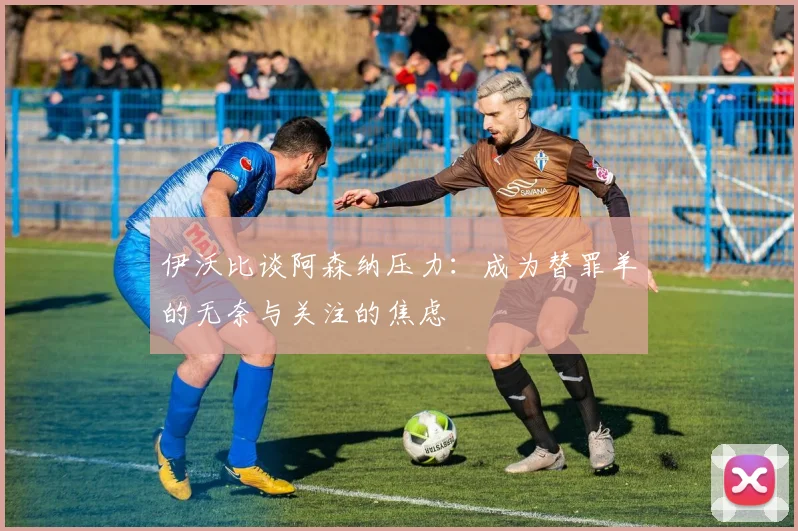 伊沃比谈阿森纳压力：成为替罪羊的无奈与关注的焦虑