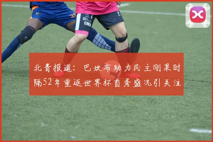 北青报道：巴坎布助力民主刚果时隔52年重返世界杯首秀盛况引关注