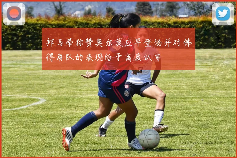 邦马蒂称赞奥尔莫应早登场并对佛得角队的表现给予高度认可