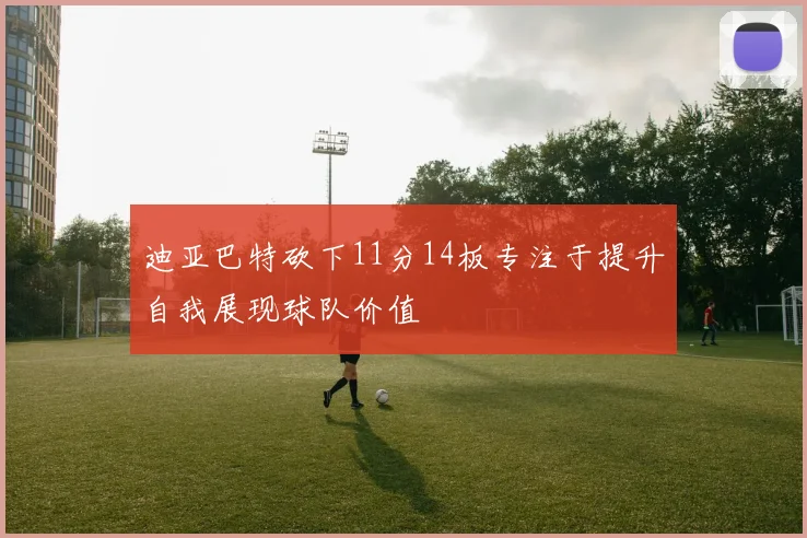 迪亚巴特砍下11分14板专注于提升自我展现球队价值