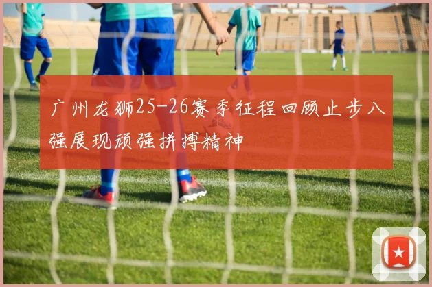 广州龙狮25-26赛季征程回顾止步八强展现顽强拼搏精神