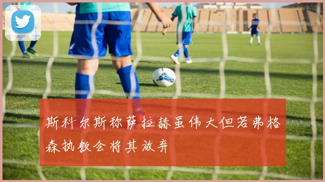 斯科尔斯称萨拉赫虽伟大但若弗格森执教会将其放弃