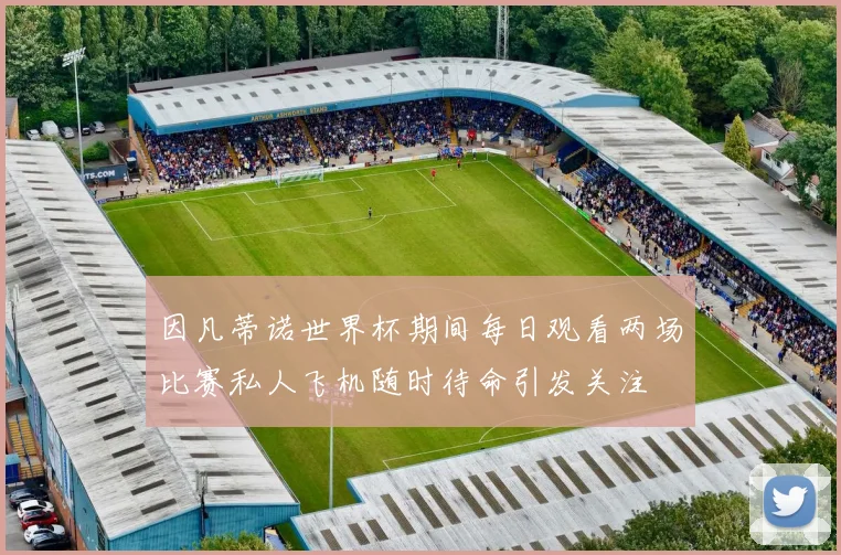 因凡蒂诺世界杯期间每日观看两场比赛私人飞机随时待命引发关注