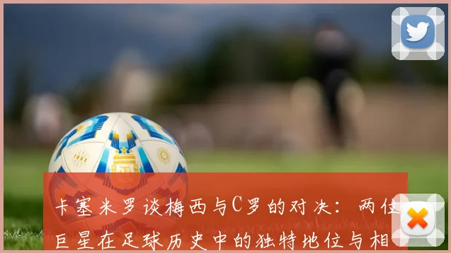 卡塞米罗谈梅西与C罗的对决：两位巨星在足球历史中的独特地位与相互激励