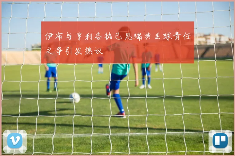 伊布与亨利各执己见瑞典丢球责任之争引发热议