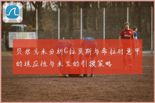 贝尔戈米分析G拉莫斯与希拉对意甲的适应性与米兰的引援策略