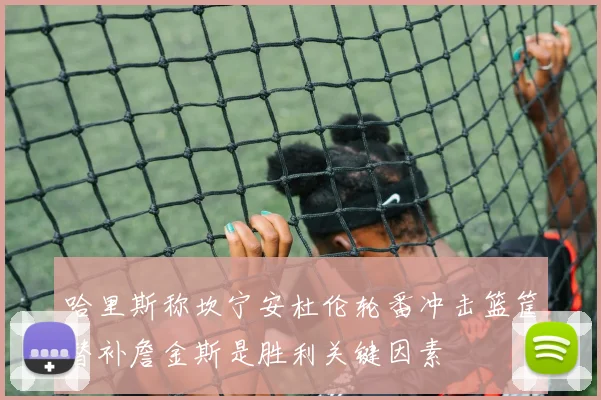 哈里斯称坎宁安杜伦轮番冲击篮筐替补詹金斯是胜利关键因素