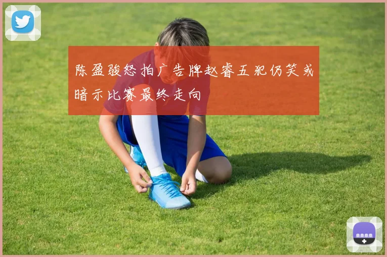 陈盈骏怒拍广告牌赵睿五犯仍笑或暗示比赛最终走向