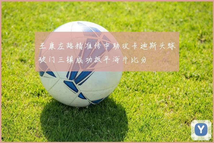 王康左路精准传中助攻卡迪斯头球破门三镇成功扳平海牛比分